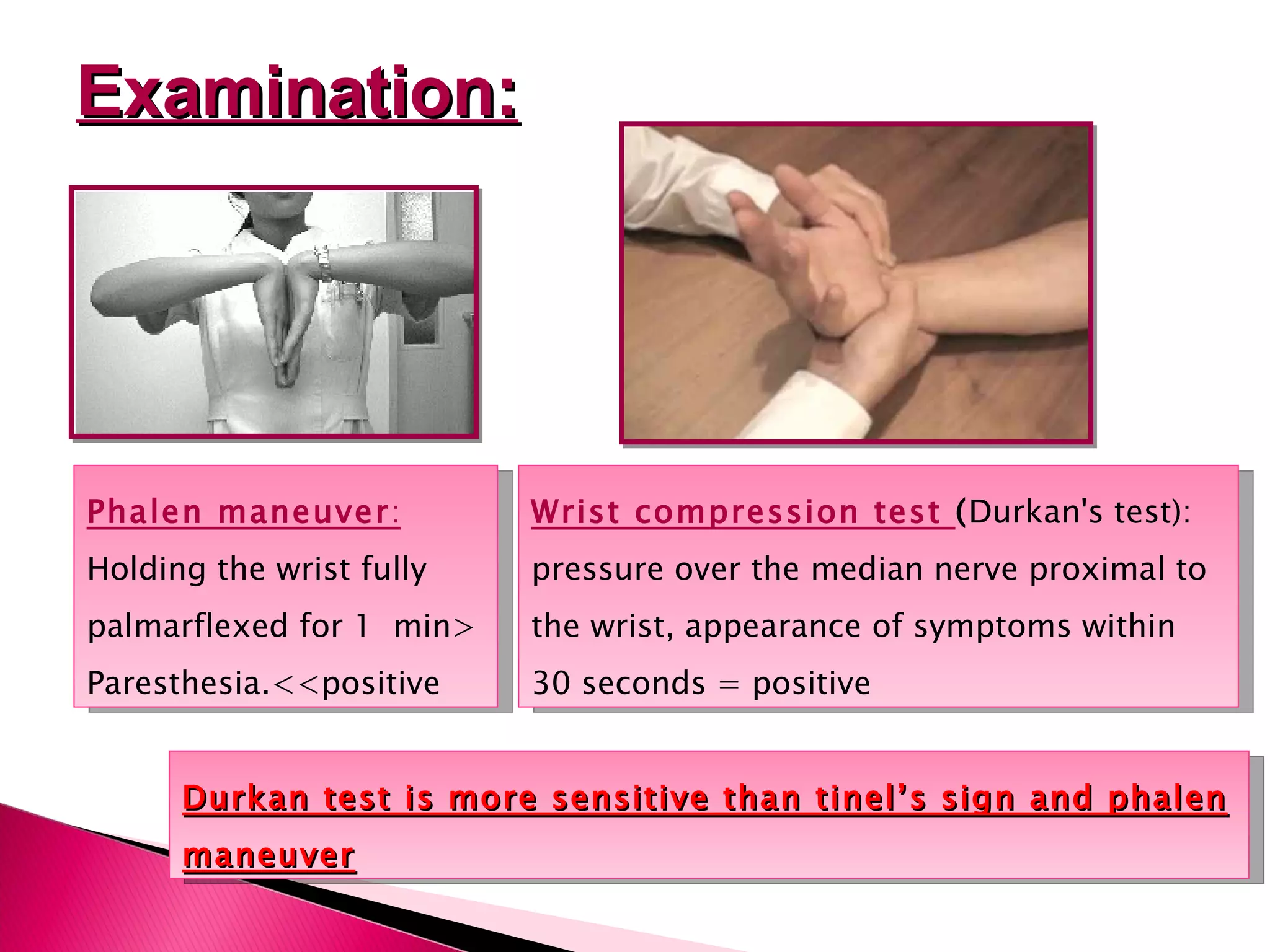 Examination: Phalen maneuver :  Holding the wrist fully palmarflexed for 1  min> Paresthesia. << positive Wrist compression test  ( Durkan's test): pressure over the median nerve proximal to the wrist, appearance of symptoms within 30 seconds = positive  Durkan test is more sensitive than tinel’s sign and phalen maneuver 