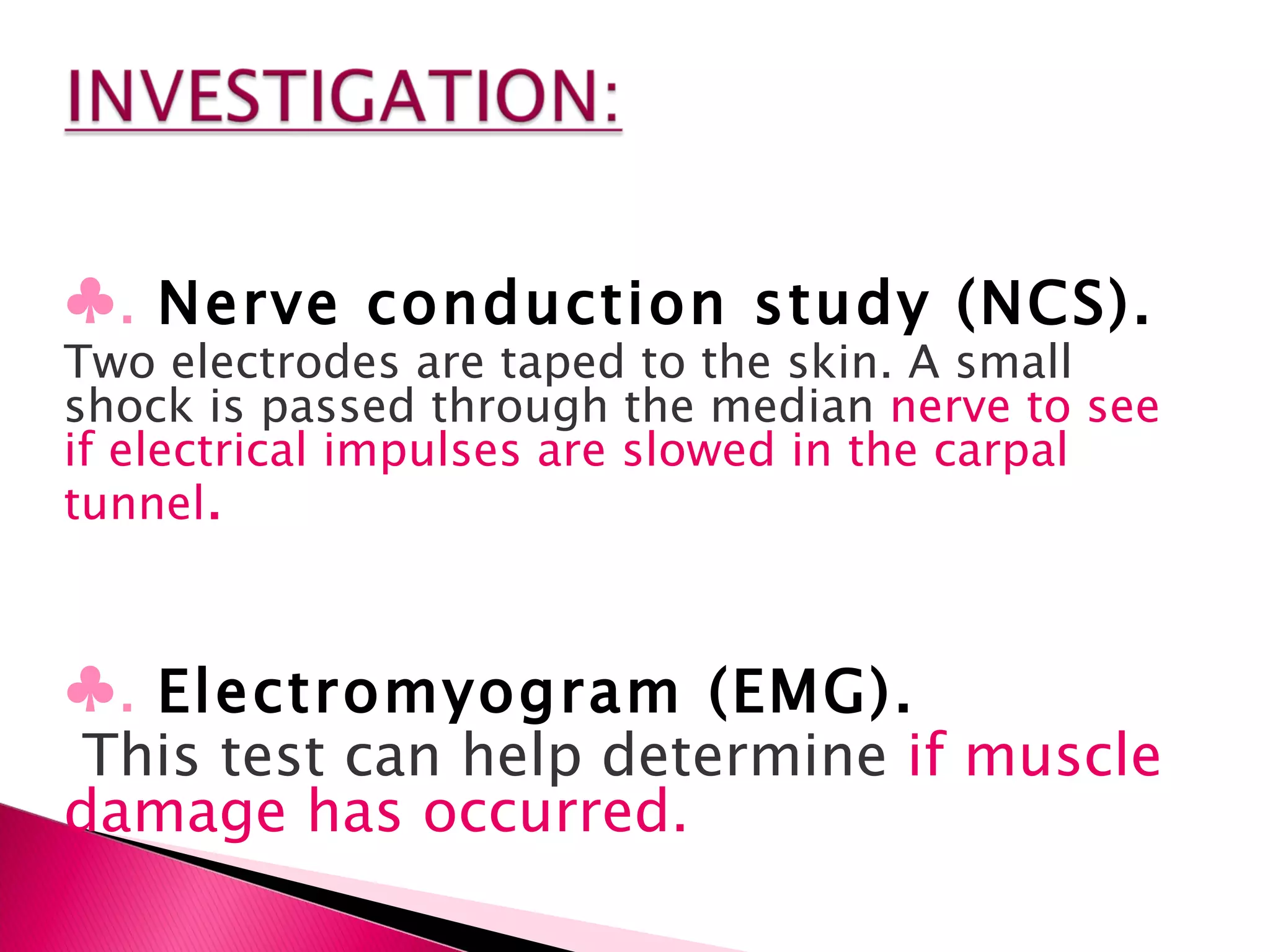 ♣ .  Nerve conduction study (NCS).   Two electrodes are taped to the skin. A small shock is passed through the median  nerve to see if electrical impulses are slowed in the carpal tunnel . ♣ .  Electromyogram (EMG). This test can help determine  if muscle damage has occurred. 