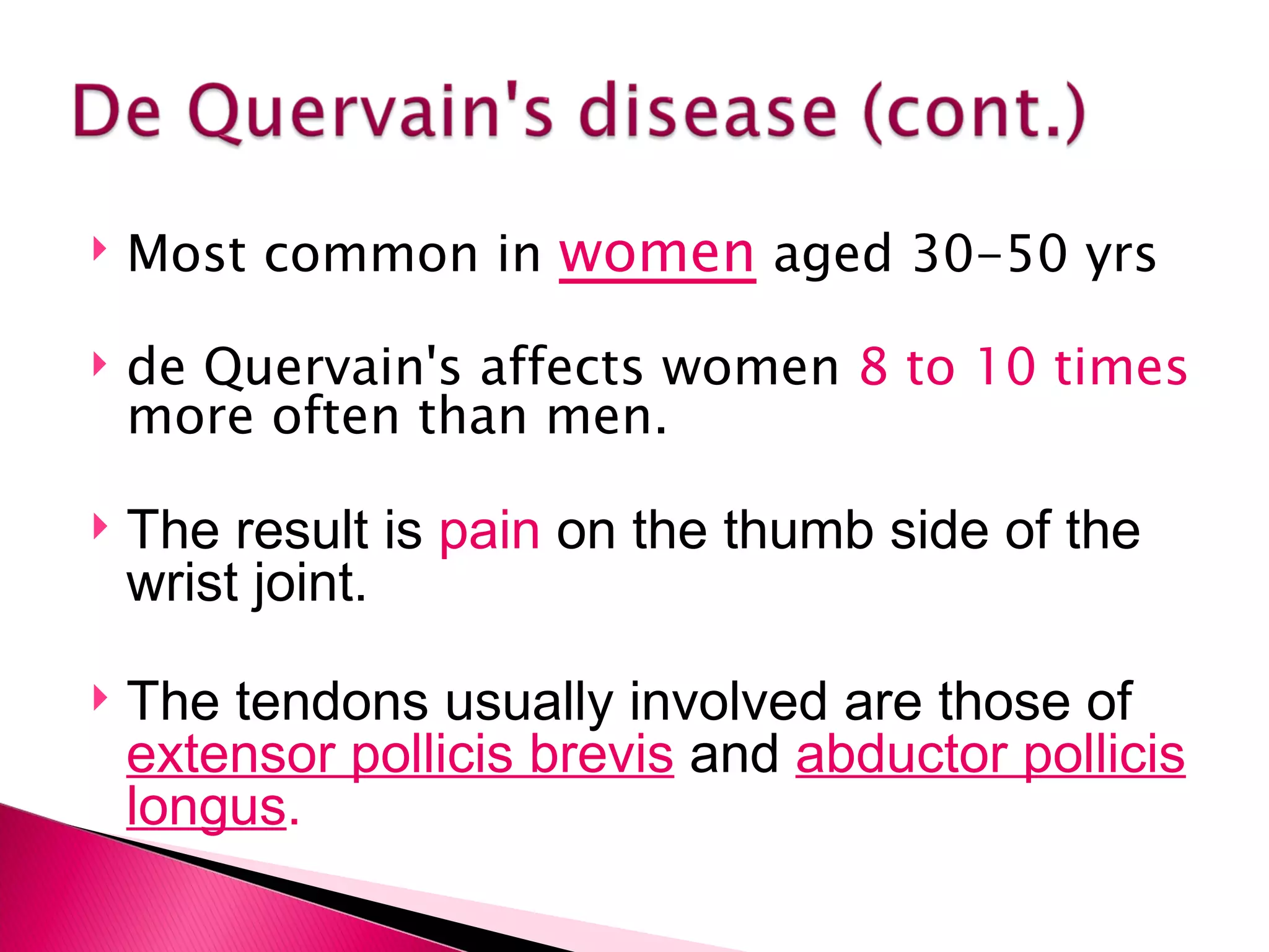 Most common in  women  aged 30-50 yrs de Quervain's affects women  8 to 10 times  more often than men. The result is  pain  on the thumb side of the wrist joint. The tendons usually involved are those of  extensor pollicis brevis   and  abductor pollicis longus .   