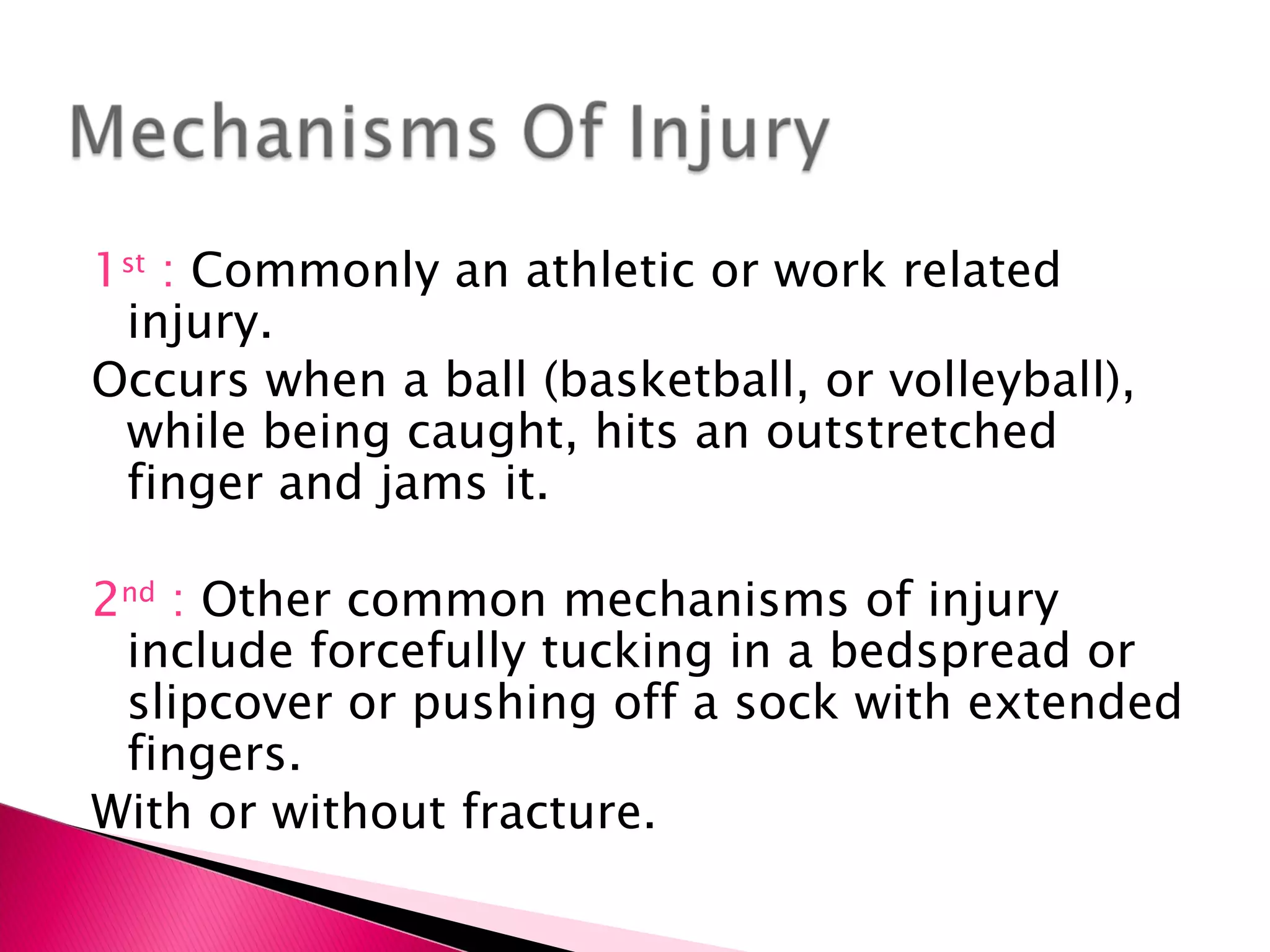 1 st  :  Commonly an athletic or work related injury. Occurs when a ball (basketball, or volleyball), while being caught, hits an outstretched finger and jams it. 2 nd  :  Other common mechanisms of injury include forcefully tucking in a bedspread or slipcover or pushing off a sock with extended fingers. With or without fracture. 