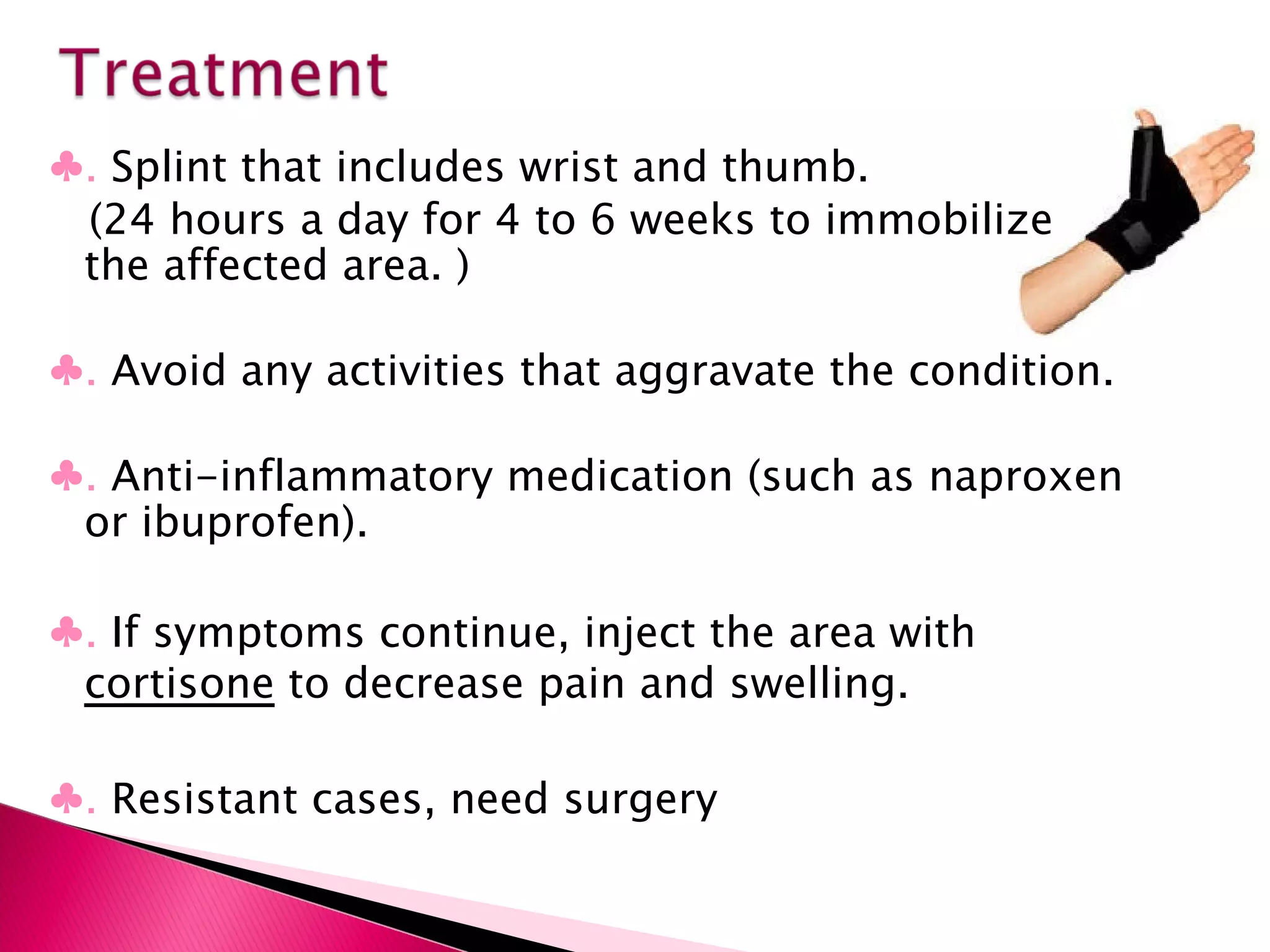 ♣ .  Splint that includes wrist and thumb. (24 hours a day for 4 to 6 weeks to immobilize the affected area. ) ♣ .  Avoid any activities that aggravate the condition. ♣ .  Anti-inflammatory medication (such as naproxen or ibuprofen). ♣ .  If symptoms continue, inject the area with  cortisone  to decrease pain and swelling. ♣ .  Resistant cases, need surgery 