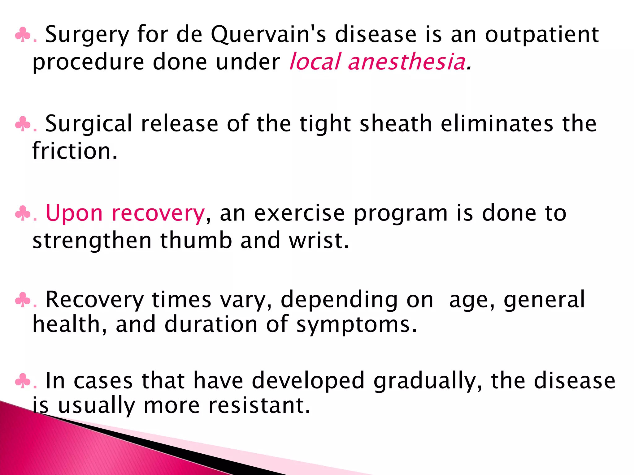♣ .  Surgery for de Quervain's disease is an outpatient procedure done under  local anesthesia . ♣ .  Surgical release of the tight sheath eliminates the friction. ♣ .  Upon recovery , an exercise program is done to strengthen thumb and wrist.  ♣ .  Recovery times vary, depending on  age, general health, and duration of symptoms. ♣ .  In cases that have developed gradually, the disease is usually more resistant. 