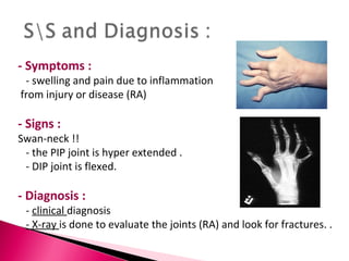 - Symptoms : - swelling and pain due to inflammation from injury or disease (RA) - Signs : Swan-neck !!  - the PIP joint is hyper extended . - DIP joint is flexed.  - Diagnosis : -  clinical  diagnosis  - X-ray  is done to evaluate the joints (RA) and look for fractures. .  