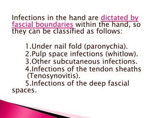 Infections in the hand are  dictated by fascial boundaries  within the hand, so they can be classified as follows: 1.Under nail fold (paronychia). 2.Pulp space infections (whitlow). 3.Other subcutaneous infections. 4.Infections of the tendon sheaths  (Tenosynovitis). 5.Infections of the deep fascial spaces. 
