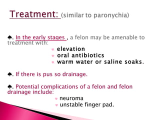 ♠ .  In the early stages  ,  a felon may be amenable to treatment with: ♥ .   elevation ♥ .   oral antibiotics ♥ .   warm water or saline soaks .  ♠ .  If there is pus so drainage. ♠ .  Potential complications of a felon and felon drainage include: ♥   neuroma ♥   unstable finger pad. 