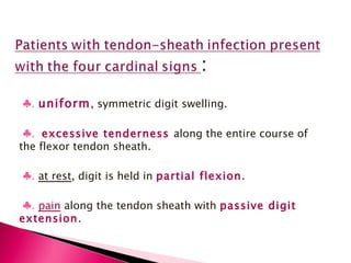 ♣ .  uniform , symmetric digit swelling. ♣ .  excessive tenderness  along the entire course of the flexor tendon sheath. ♣ .  at rest , digit is held in  partial flexion . ♣ .  pain  along the tendon sheath with  passive digit extension . 