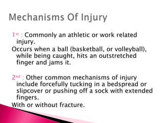 1 st  :  Commonly an athletic or work related injury. Occurs when a ball (basketball, or volleyball), while being caught, hits an outstretched finger and jams it. 2 nd  :  Other common mechanisms of injury include forcefully tucking in a bedspread or slipcover or pushing off a sock with extended fingers. With or without fracture. 