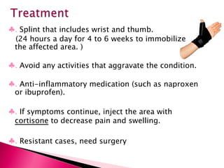 ♣ .  Splint that includes wrist and thumb. (24 hours a day for 4 to 6 weeks to immobilize the affected area. ) ♣ .  Avoid any activities that aggravate the condition. ♣ .  Anti-inflammatory medication (such as naproxen or ibuprofen). ♣ .  If symptoms continue, inject the area with  cortisone  to decrease pain and swelling. ♣ .  Resistant cases, need surgery 