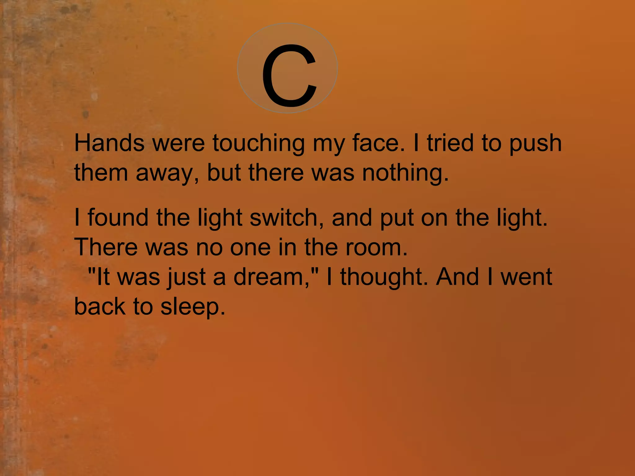 Hands were touching my face. I tried to push
them away, but there was nothing.
I found the light switch, and put on the light.
There was no one in the room.
"It was just a dream," I thought. And I went
back to sleep.
C
 