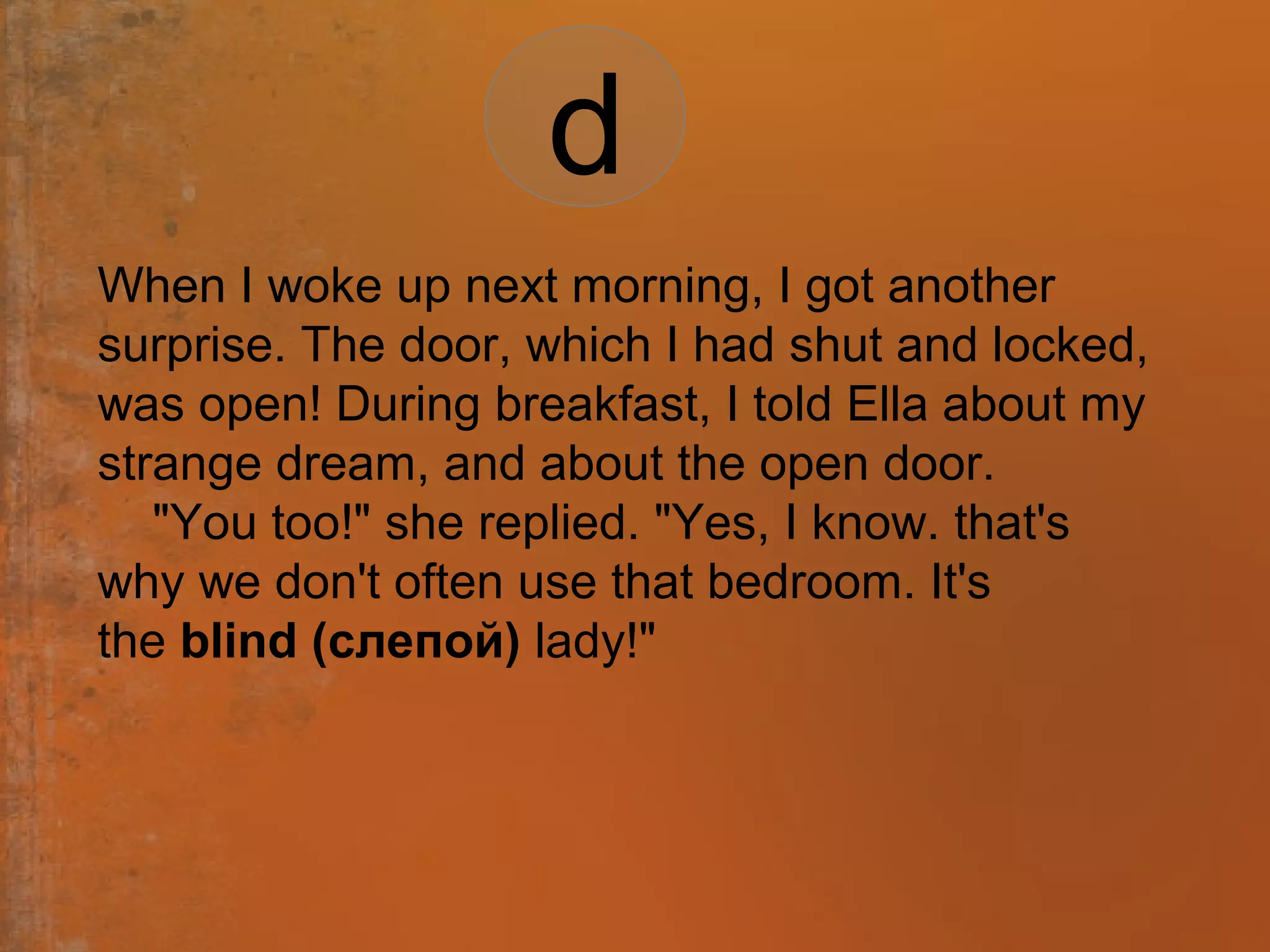 When I woke up next morning, I got another
surprise. The door, which I had shut and locked,
was open! During breakfast, I told Ella about my
strange dream, and about the open door.
"You too!" she replied. "Yes, I know. that's
why we don't often use that bedroom. It's
the blind (слепой) lady!"
d
 