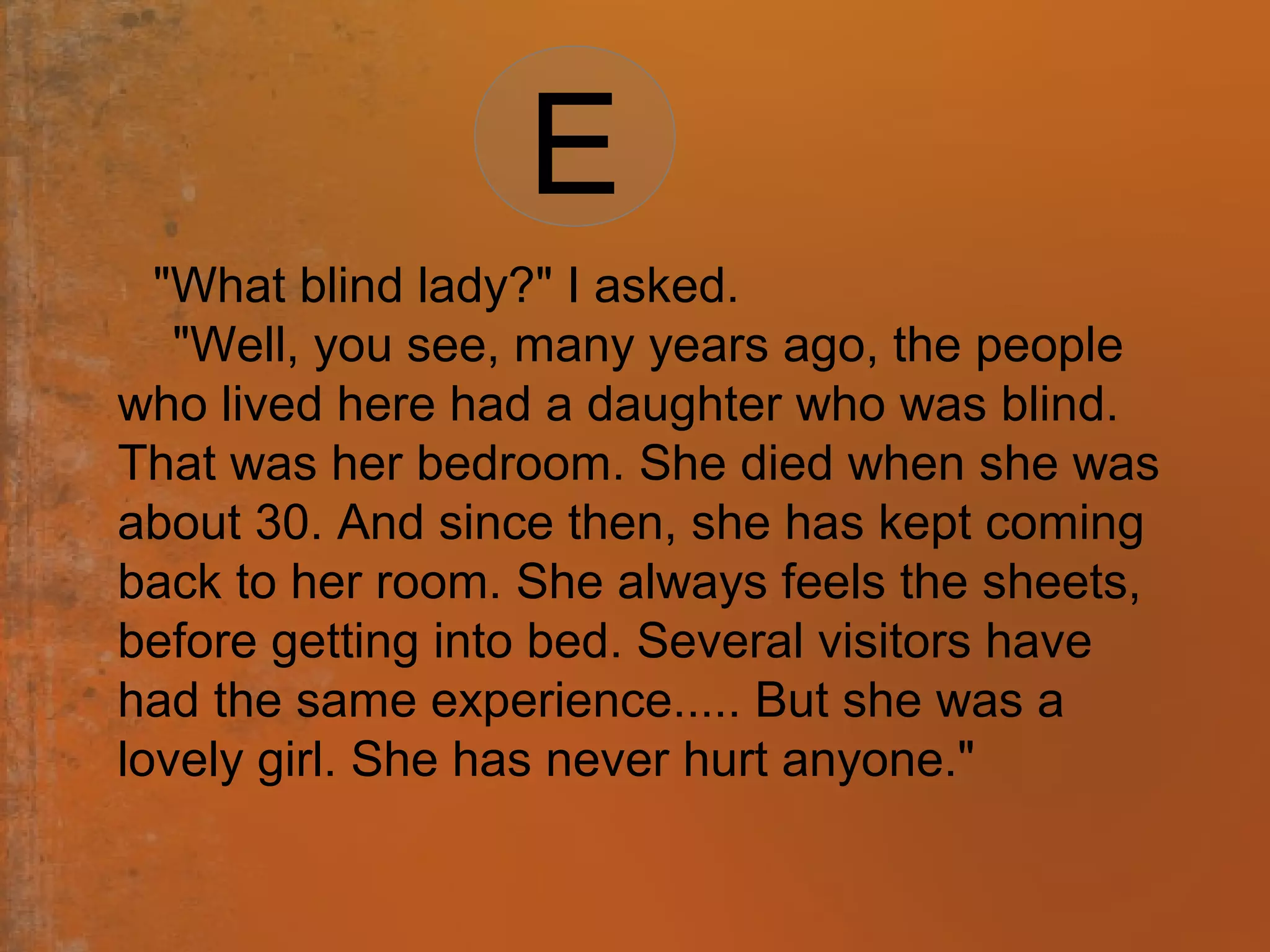 "What blind lady?" I asked.
"Well, you see, many years ago, the people
who lived here had a daughter who was blind.
That was her bedroom. She died when she was
about 30. And since then, she has kept coming
back to her room. She always feels the sheets,
before getting into bed. Several visitors have
had the same experience..... But she was a
lovely girl. She has never hurt anyone."
E
 