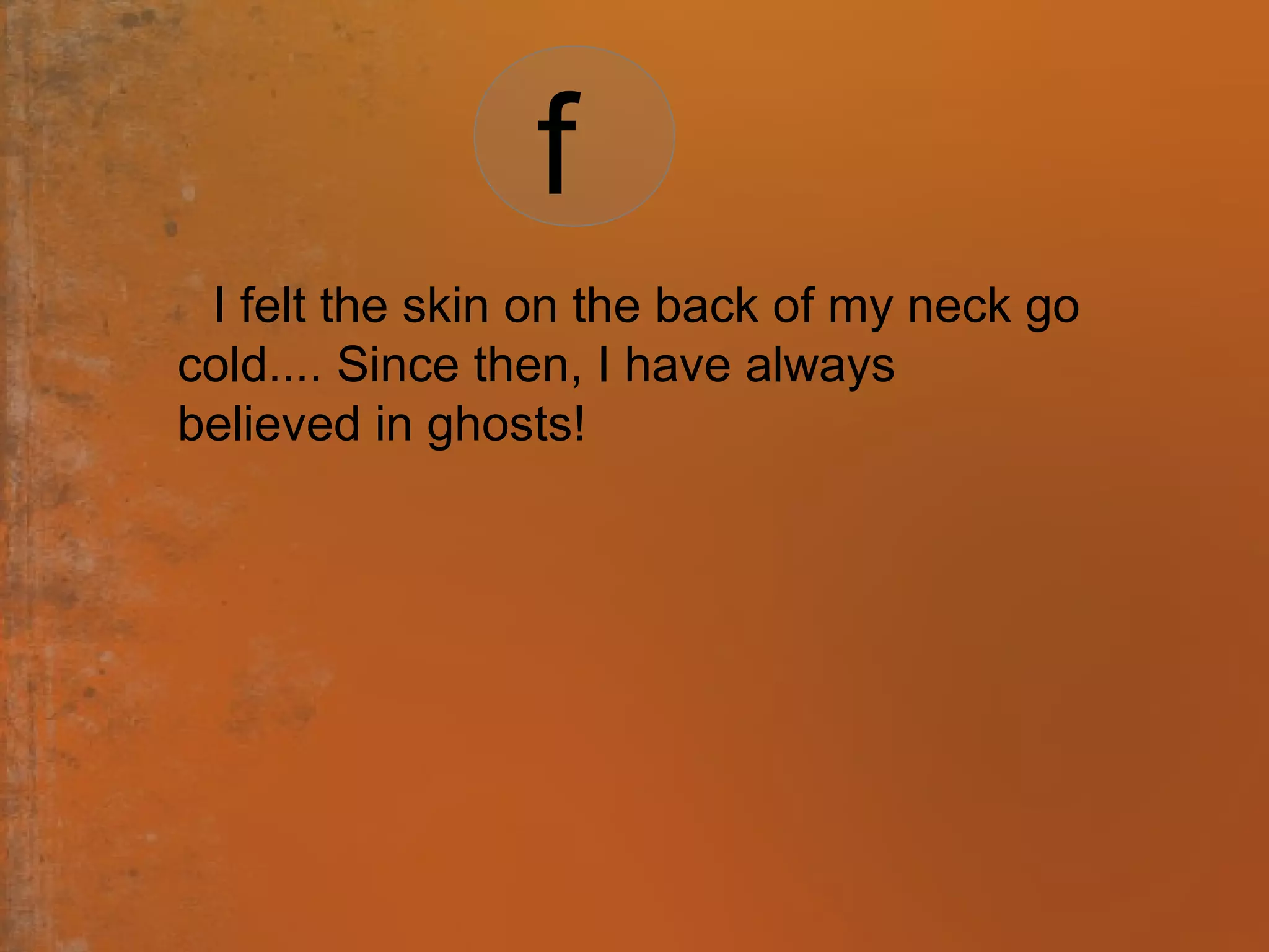 I felt the skin on the back of my neck go
cold.... Since then, I have always
believed in ghosts!
f
 