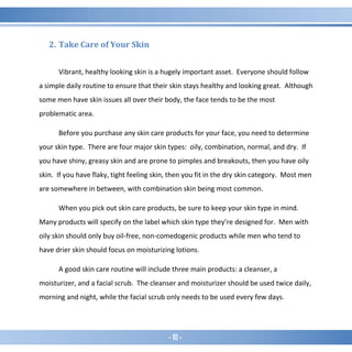 - 10 -
2. Take Care of Your Skin
Vibrant, healthy looking skin is a hugely important asset. Everyone should follow
a simple daily routine to ensure that their skin stays healthy and looking great. Although
some men have skin issues all over their body, the face tends to be the most
problematic area.
Before you purchase any skin care products for your face, you need to determine
your skin type. There are four major skin types: oily, combination, normal, and dry. If
you have shiny, greasy skin and are prone to pimples and breakouts, then you have oily
skin. If you have flaky, tight feeling skin, then you fit in the dry skin category. Most men
are somewhere in between, with combination skin being most common.
When you pick out skin care products, be sure to keep your skin type in mind.
Many products will specify on the label which skin type they’re designed for. Men with
oily skin should only buy oil-free, non-comedogenic products while men who tend to
have drier skin should focus on moisturizing lotions.
A good skin care routine will include three main products: a cleanser, a
moisturizer, and a facial scrub. The cleanser and moisturizer should be used twice daily,
morning and night, while the facial scrub only needs to be used every few days.
 