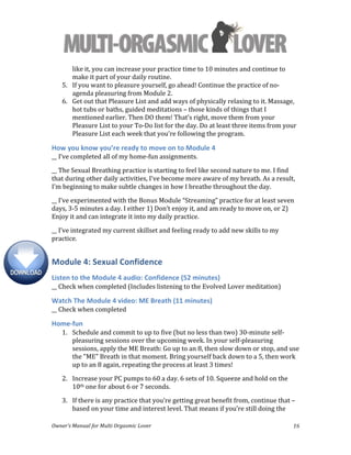  
Owner’s	
  Manual	
  for	
  Multi	
  Orgasmic	
  Lover	
   16	
  
like	
  it,	
  you	
  can	
  increase	
  your	
  practice	
  time	
  to	
  10	
  minutes	
  and	
  continue	
  to	
  
make	
  it	
  part	
  of	
  your	
  daily	
  routine.	
  
5. If	
  you	
  want	
  to	
  pleasure	
  yourself,	
  go	
  ahead!	
  Continue	
  the	
  practice	
  of	
  no-­‐
agenda	
  pleasuring	
  from	
  Module	
  2.	
  
6. Get	
  out	
  that	
  Pleasure	
  List	
  and	
  add	
  ways	
  of	
  physically	
  relaxing	
  to	
  it.	
  Massage,	
  
hot	
  tubs	
  or	
  baths,	
  guided	
  meditations	
  –	
  those	
  kinds	
  of	
  things	
  that	
  I	
  
mentioned	
  earlier.	
  Then	
  DO	
  them!	
  That’s	
  right,	
  move	
  them	
  from	
  your	
  
Pleasure	
  List	
  to	
  your	
  To-­‐Do	
  list	
  for	
  the	
  day.	
  Do	
  at	
  least	
  three	
  items	
  from	
  your	
  
Pleasure	
  List	
  each	
  week	
  that	
  you’re	
  following	
  the	
  program.	
  
How	
  you	
  know	
  you’re	
  ready	
  to	
  move	
  on	
  to	
  Module	
  4	
  
__	
  I’ve	
  completed	
  all	
  of	
  my	
  home-­‐fun	
  assignments.	
  
__	
  The	
  Sexual	
  Breathing	
  practice	
  is	
  starting	
  to	
  feel	
  like	
  second	
  nature	
  to	
  me.	
  I	
  find	
  
that	
  during	
  other	
  daily	
  activities,	
  I’ve	
  become	
  more	
  aware	
  of	
  my	
  breath.	
  As	
  a	
  result,	
  
I’m	
  beginning	
  to	
  make	
  subtle	
  changes	
  in	
  how	
  I	
  breathe	
  throughout	
  the	
  day.	
  
__	
  I’ve	
  experimented	
  with	
  the	
  Bonus	
  Module	
  “Streaming”	
  practice	
  for	
  at	
  least	
  seven	
  
days,	
  3-­‐5	
  minutes	
  a	
  day.	
  I	
  either	
  1)	
  Don’t	
  enjoy	
  it,	
  and	
  am	
  ready	
  to	
  move	
  on,	
  or	
  2)	
  
Enjoy	
  it	
  and	
  can	
  integrate	
  it	
  into	
  my	
  daily	
  practice.	
  
__	
  I’ve	
  integrated	
  my	
  current	
  skillset	
  and	
  feeling	
  ready	
  to	
  add	
  new	
  skills	
  to	
  my	
  
practice.	
  
Module	
  4:	
  Sexual	
  Confidence	
  
Listen	
  to	
  the	
  Module	
  4	
  audio:	
  Confidence	
  (52	
  minutes)	
  
__	
  Check	
  when	
  completed	
  (Includes	
  listening	
  to	
  the	
  Evolved	
  Lover	
  meditation)	
  
Watch	
  The	
  Module	
  4	
  video:	
  ME	
  Breath	
  (11	
  minutes)	
  
__	
  Check	
  when	
  completed	
  
Home-­‐fun	
  
1. Schedule	
  and	
  commit	
  to	
  up	
  to	
  five	
  (but	
  no	
  less	
  than	
  two)	
  30-­‐minute	
  self-­‐
pleasuring	
  sessions	
  over	
  the	
  upcoming	
  week.	
  In	
  your	
  self-­‐pleasuring	
  
sessions,	
  apply	
  the	
  ME	
  Breath:	
  Go	
  up	
  to	
  an	
  8,	
  then	
  slow	
  down	
  or	
  stop,	
  and	
  use	
  
the	
  "ME"	
  Breath	
  in	
  that	
  moment.	
  Bring	
  yourself	
  back	
  down	
  to	
  a	
  5,	
  then	
  work	
  
up	
  to	
  an	
  8	
  again,	
  repeating	
  the	
  process	
  at	
  least	
  3	
  times!	
  	
  
2. Increase	
  your	
  PC	
  pumps	
  to	
  60	
  a	
  day.	
  6	
  sets	
  of	
  10.	
  Squeeze	
  and	
  hold	
  on	
  the	
  
10th	
  one	
  for	
  about	
  6	
  or	
  7	
  seconds.	
  
3. If	
  there	
  is	
  any	
  practice	
  that	
  you’re	
  getting	
  great	
  benefit	
  from,	
  continue	
  that	
  –	
  
based	
  on	
  your	
  time	
  and	
  interest	
  level.	
  That	
  means	
  if	
  you’re	
  still	
  doing	
  the	
  
 