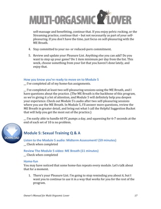  
Owner’s	
  Manual	
  for	
  Multi	
  Orgasmic	
  Lover	
   17	
  
self-­‐massage	
  and	
  benefitting,	
  continue	
  that.	
  If	
  you	
  enjoy	
  pelvic	
  rocking,	
  or	
  the	
  
Streaming	
  practice,	
  continue	
  that	
  –	
  but	
  not	
  necessarily	
  as	
  part	
  of	
  your	
  self-­‐
pleasuring.	
  If	
  you	
  don’t	
  have	
  the	
  time,	
  just	
  focus	
  on	
  self-­‐pleasuring	
  with	
  the	
  
ME	
  Breath.	
  	
  
4. Stay	
  committed	
  to	
  your	
  no-­‐	
  or	
  reduced-­‐porn	
  commitment.	
  
5. Review	
  and	
  update	
  your	
  Pleasure	
  List.	
  Anything	
  else	
  you	
  can	
  add?	
  Do	
  you	
  
want	
  to	
  step	
  up	
  your	
  game?	
  Do	
  1	
  item	
  minimum	
  per	
  day	
  from	
  the	
  list.	
  This	
  
week,	
  choose	
  something	
  from	
  your	
  list	
  that	
  you	
  haven’t	
  done	
  lately,	
  and	
  
enjoy	
  that.	
  	
  
	
  
How	
  you	
  know	
  you’re	
  ready	
  to	
  move	
  on	
  to	
  Module	
  5	
  
__	
  I’ve	
  completed	
  all	
  of	
  my	
  home-­‐fun	
  assignments.	
  
__	
  I’ve	
  completed	
  at	
  least	
  two	
  self-­‐pleasuring	
  sessions	
  using	
  the	
  ME	
  Breath,	
  and	
  I	
  
have	
  questions	
  about	
  the	
  practice.	
  (The	
  ME	
  Breath	
  is	
  the	
  backbone	
  of	
  this	
  program,	
  
so	
  we’re	
  giving	
  it	
  a	
  lot	
  of	
  attention,	
  and	
  Module	
  5	
  will	
  definitely	
  help	
  you	
  deepen	
  
your	
  experience.	
  Check	
  out	
  Module	
  5’s	
  audio	
  after	
  two	
  self-­‐pleasuring	
  sessions	
  
where	
  you	
  use	
  the	
  ME	
  Breath.	
  In	
  Module	
  5,	
  I’ll	
  answer	
  more	
  questions,	
  review	
  the	
  
ME	
  Breath	
  in	
  greater	
  detail,	
  and	
  bring	
  out	
  what	
  I	
  call	
  the	
  Helpful	
  Suggestion	
  Bucket	
  
that	
  will	
  help	
  you	
  get	
  the	
  most	
  out	
  of	
  the	
  practice.)	
  
__	
  I’m	
  easily	
  able	
  to	
  handle	
  60	
  PC	
  pumps	
  a	
  day,	
  and	
  squeezing	
  for	
  6-­‐7	
  seconds	
  at	
  the	
  
end	
  of	
  each	
  set	
  of	
  10	
  is	
  no	
  problem.	
  
Module	
  5:	
  Sexual	
  Training	
  Q	
  &	
  A	
  
Listen	
  to	
  the	
  Module	
  5	
  audio:	
  Midterm	
  Assessment!	
  (59	
  minutes)	
  
__	
  Check	
  when	
  completed	
  
Review	
  The	
  Module	
  5	
  video:	
  ME	
  Breath	
  (11	
  minutes)	
  
__	
  Check	
  when	
  completed	
  
Home-­‐fun	
  
You	
  may	
  have	
  noticed	
  that	
  some	
  home-­‐fun	
  repeats	
  every	
  module.	
  Let’s	
  talk	
  about	
  
that	
  for	
  a	
  moment.	
  	
  
1. There’s	
  your	
  Pleasure	
  List.	
  I’m	
  going	
  to	
  stop	
  reminding	
  you	
  about	
  it,	
  but	
  I	
  
want	
  you	
  to	
  continue	
  to	
  use	
  it	
  in	
  a	
  way	
  that	
  works	
  for	
  you	
  for	
  the	
  rest	
  of	
  the	
  
program.	
  	
  
 