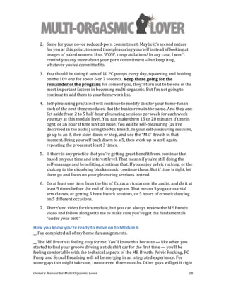  
Owner’s	
  Manual	
  for	
  Multi	
  Orgasmic	
  Lover	
   18	
  
2. Same	
  for	
  your	
  no-­‐	
  or	
  reduced-­‐porn	
  commitment.	
  Maybe	
  it’s	
  second	
  nature	
  
for	
  you	
  at	
  this	
  point,	
  to	
  spend	
  time	
  pleasuring	
  yourself	
  instead	
  of	
  looking	
  at	
  
images	
  of	
  naked	
  women.	
  If	
  so,	
  WOW,	
  congratulations!	
  In	
  any	
  case,	
  I	
  won’t	
  
remind	
  you	
  any	
  more	
  about	
  your	
  porn	
  commitment	
  –	
  but	
  keep	
  it	
  up,	
  
whatever	
  you’ve	
  committed	
  to.	
  
3. You	
  should	
  be	
  doing	
  6	
  sets	
  of	
  10	
  PC	
  pumps	
  every	
  day,	
  squeezing	
  and	
  holding	
  
on	
  the	
  10th	
  one	
  for	
  about	
  6	
  or	
  7	
  seconds.	
  Keep	
  these	
  going	
  for	
  the	
  
remainder	
  of	
  the	
  program;	
  for	
  some	
  of	
  you,	
  they’ll	
  turn	
  out	
  to	
  be	
  one	
  of	
  the	
  
most	
  important	
  factors	
  in	
  becoming	
  multi-­‐orgasmic.	
  But	
  I’m	
  not	
  going	
  to	
  
continue	
  to	
  add	
  them	
  to	
  your	
  homework	
  list.	
  	
  
4. Self-­‐pleasuring	
  practice:	
  I	
  will	
  continue	
  to	
  modify	
  this	
  for	
  your	
  home-­‐fun	
  in	
  
each	
  of	
  the	
  next	
  three	
  modules.	
  But	
  the	
  basics	
  remain	
  the	
  same.	
  And	
  they	
  are:	
  
Set	
  aside	
  from	
  2	
  to	
  5	
  half-­‐hour	
  pleasuring	
  sessions	
  per	
  week	
  for	
  each	
  week	
  
you	
  stay	
  at	
  this	
  module	
  level.	
  You	
  can	
  make	
  them	
  15	
  or	
  20	
  minutes	
  if	
  time	
  is	
  
tight,	
  or	
  an	
  hour	
  if	
  time	
  isn’t	
  an	
  issue.	
  You	
  will	
  be	
  self-­‐pleasuring	
  (as	
  I’ve	
  
described	
  in	
  the	
  audio)	
  using	
  the	
  ME	
  Breath.	
  In	
  your	
  self-­‐pleasuring	
  sessions,	
  
go	
  up	
  to	
  an	
  8,	
  then	
  slow	
  down	
  or	
  stop,	
  and	
  use	
  the	
  "ME"	
  Breath	
  in	
  that	
  
moment.	
  Bring	
  yourself	
  back	
  down	
  to	
  a	
  5,	
  then	
  work	
  up	
  to	
  an	
  8	
  again,	
  
repeating	
  the	
  process	
  at	
  least	
  3	
  times.	
  
5. If	
  there	
  is	
  any	
  practice	
  that	
  you’re	
  getting	
  great	
  benefit	
  from,	
  continue	
  that	
  –	
  
based	
  on	
  your	
  time	
  and	
  interest	
  level.	
  That	
  means	
  if	
  you’re	
  still	
  doing	
  the	
  
self-­‐massage	
  and	
  benefitting,	
  continue	
  that.	
  If	
  you	
  enjoy	
  pelvic	
  rocking,	
  or	
  the	
  
shaking	
  to	
  the	
  dissolving	
  blocks	
  music,	
  continue	
  those.	
  But	
  if	
  time	
  is	
  tight,	
  let	
  
them	
  go	
  and	
  focus	
  on	
  your	
  pleasuring	
  sessions	
  instead.	
  
6. Do	
  at	
  least	
  one	
  item	
  from	
  the	
  list	
  of	
  Extracurriculars	
  on	
  the	
  audio,	
  and	
  do	
  it	
  at	
  
least	
  5	
  times	
  before	
  the	
  end	
  of	
  this	
  program.	
  That	
  means	
  5	
  yoga	
  or	
  martial	
  
arts	
  classes,	
  or	
  getting	
  5	
  breathwork	
  sessions,	
  or	
  5	
  hours	
  of	
  ecstatic	
  dancing	
  
on	
  5	
  different	
  occasions.	
  
7. There’s	
  no	
  video	
  for	
  this	
  module,	
  but	
  you	
  can	
  always	
  review	
  the	
  ME	
  Breath	
  
video	
  and	
  follow	
  along	
  with	
  me	
  to	
  make	
  sure	
  you’ve	
  got	
  the	
  fundamentals	
  
“under	
  your	
  belt.”	
  
How	
  you	
  know	
  you’re	
  ready	
  to	
  move	
  on	
  to	
  Module	
  6	
  
__	
  I’ve	
  completed	
  all	
  of	
  my	
  home-­‐fun	
  assignments.	
  
__	
  The	
  ME	
  Breath	
  is	
  feeling	
  easy	
  for	
  me.	
  You’ll	
  know	
  this	
  because	
  —	
  like	
  when	
  you	
  
started	
  to	
  find	
  your	
  groove	
  driving	
  a	
  stick	
  shift	
  car	
  for	
  the	
  first	
  time	
  —	
  you’ll	
  be	
  
feeling	
  comfortable	
  with	
  the	
  technical	
  aspects	
  of	
  the	
  ME	
  Breath:	
  Pelvic	
  Rocking,	
  PC	
  
Pump	
  and	
  Sexual	
  Breathing	
  will	
  all	
  be	
  merging	
  in	
  an	
  integrated	
  experience.	
  For	
  
some	
  guys	
  this	
  might	
  take	
  one,	
  two	
  or	
  even	
  three	
  months.	
  Other	
  guys	
  will	
  get	
  it	
  right	
  
 