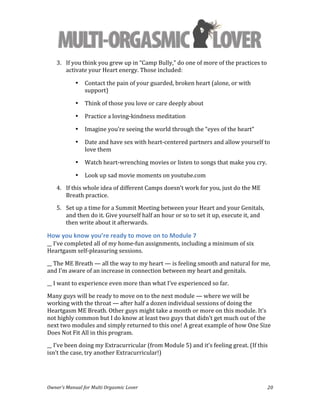  
Owner’s	
  Manual	
  for	
  Multi	
  Orgasmic	
  Lover	
   20	
  
3. If	
  you	
  think	
  you	
  grew	
  up	
  in	
  “Camp	
  Bully,”	
  do	
  one	
  of	
  more	
  of	
  the	
  practices	
  to	
  
activate	
  your	
  Heart	
  energy.	
  Those	
  included:	
  	
  
• Contact	
  the	
  pain	
  of	
  your	
  guarded,	
  broken	
  heart	
  (alone,	
  or	
  with	
  
support)	
  
• Think	
  of	
  those	
  you	
  love	
  or	
  care	
  deeply	
  about	
  
• Practice	
  a	
  loving-­‐kindness	
  meditation	
  
• Imagine	
  you’re	
  seeing	
  the	
  world	
  through	
  the	
  “eyes	
  of	
  the	
  heart”	
  
• Date	
  and	
  have	
  sex	
  with	
  heart-­‐centered	
  partners	
  and	
  allow	
  yourself	
  to	
  
love	
  them	
  
• Watch	
  heart-­‐wrenching	
  movies	
  or	
  listen	
  to	
  songs	
  that	
  make	
  you	
  cry.	
  
• Look	
  up	
  sad	
  movie	
  moments	
  on	
  youtube.com	
  
4. If	
  this	
  whole	
  idea	
  of	
  different	
  Camps	
  doesn’t	
  work	
  for	
  you,	
  just	
  do	
  the	
  ME	
  
Breath	
  practice.	
  
5. Set	
  up	
  a	
  time	
  for	
  a	
  Summit	
  Meeting	
  between	
  your	
  Heart	
  and	
  your	
  Genitals,	
  
and	
  then	
  do	
  it.	
  Give	
  yourself	
  half	
  an	
  hour	
  or	
  so	
  to	
  set	
  it	
  up,	
  execute	
  it,	
  and	
  
then	
  write	
  about	
  it	
  afterwards.	
  	
  
How	
  you	
  know	
  you’re	
  ready	
  to	
  move	
  on	
  to	
  Module	
  7	
  
__	
  I’ve	
  completed	
  all	
  of	
  my	
  home-­‐fun	
  assignments,	
  including	
  a	
  minimum	
  of	
  six	
  
Heartgasm	
  self-­‐pleasuring	
  sessions.	
  
__	
  The	
  ME	
  Breath	
  —	
  all	
  the	
  way	
  to	
  my	
  heart	
  —	
  is	
  feeling	
  smooth	
  and	
  natural	
  for	
  me,	
  
and	
  I’m	
  aware	
  of	
  an	
  increase	
  in	
  connection	
  between	
  my	
  heart	
  and	
  genitals.	
  
__	
  I	
  want	
  to	
  experience	
  even	
  more	
  than	
  what	
  I’ve	
  experienced	
  so	
  far.	
  	
  
Many	
  guys	
  will	
  be	
  ready	
  to	
  move	
  on	
  to	
  the	
  next	
  module	
  —	
  where	
  we	
  will	
  be	
  
working	
  with	
  the	
  throat	
  —	
  after	
  half	
  a	
  dozen	
  individual	
  sessions	
  of	
  doing	
  the	
  
Heartgasm	
  ME	
  Breath.	
  Other	
  guys	
  might	
  take	
  a	
  month	
  or	
  more	
  on	
  this	
  module.	
  It’s	
  
not	
  highly	
  common	
  but	
  I	
  do	
  know	
  at	
  least	
  two	
  guys	
  that	
  didn’t	
  get	
  much	
  out	
  of	
  the	
  
next	
  two	
  modules	
  and	
  simply	
  returned	
  to	
  this	
  one!	
  A	
  great	
  example	
  of	
  how	
  One	
  Size	
  
Does	
  Not	
  Fit	
  All	
  in	
  this	
  program.	
  	
  
__	
  I’ve	
  been	
  doing	
  my	
  Extracurricular	
  (from	
  Module	
  5)	
  and	
  it’s	
  feeling	
  great.	
  (If	
  this	
  
isn’t	
  the	
  case,	
  try	
  another	
  Extracurricular!)	
  
 