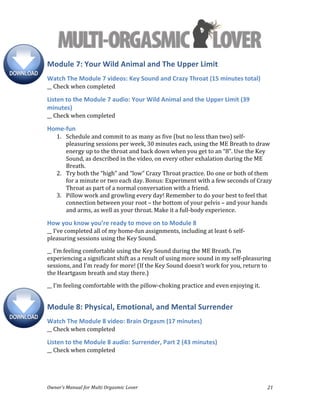  
Owner’s	
  Manual	
  for	
  Multi	
  Orgasmic	
  Lover	
   21	
  
Module	
  7:	
  Your	
  Wild	
  Animal	
  and	
  The	
  Upper	
  Limit	
  
Watch	
  The	
  Module	
  7	
  videos:	
  Key	
  Sound	
  and	
  Crazy	
  Throat	
  (15	
  minutes	
  total)	
  
__	
  Check	
  when	
  completed	
  
Listen	
  to	
  the	
  Module	
  7	
  audio:	
  Your	
  Wild	
  Animal	
  and	
  the	
  Upper	
  Limit	
  (39	
  
minutes)	
  
__	
  Check	
  when	
  completed	
  
Home-­‐fun	
  
1. Schedule	
  and	
  commit	
  to	
  as	
  many	
  as	
  five	
  (but	
  no	
  less	
  than	
  two)	
  self-­‐
pleasuring	
  sessions	
  per	
  week,	
  30	
  minutes	
  each,	
  using	
  the	
  ME	
  Breath	
  to	
  draw	
  
energy	
  up	
  to	
  the	
  throat	
  and	
  back	
  down	
  when	
  you	
  get	
  to	
  an	
  “8”.	
  Use	
  the	
  Key	
  
Sound,	
  as	
  described	
  in	
  the	
  video,	
  on	
  every	
  other	
  exhalation	
  during	
  the	
  ME	
  
Breath.	
  	
  
2. Try	
  both	
  the	
  “high”	
  and	
  “low”	
  Crazy	
  Throat	
  practice.	
  Do	
  one	
  or	
  both	
  of	
  them	
  
for	
  a	
  minute	
  or	
  two	
  each	
  day.	
  Bonus:	
  Experiment	
  with	
  a	
  few	
  seconds	
  of	
  Crazy	
  
Throat	
  as	
  part	
  of	
  a	
  normal	
  conversation	
  with	
  a	
  friend.	
  	
  
3. Pillow	
  work	
  and	
  growling	
  every	
  day!	
  Remember	
  to	
  do	
  your	
  best	
  to	
  feel	
  that	
  
connection	
  between	
  your	
  root	
  –	
  the	
  bottom	
  of	
  your	
  pelvis	
  –	
  and	
  your	
  hands	
  
and	
  arms,	
  as	
  well	
  as	
  your	
  throat.	
  Make	
  it	
  a	
  full-­‐body	
  experience.	
  
How	
  you	
  know	
  you’re	
  ready	
  to	
  move	
  on	
  to	
  Module	
  8	
  
__	
  I’ve	
  completed	
  all	
  of	
  my	
  home-­‐fun	
  assignments,	
  including	
  at	
  least	
  6	
  self-­‐
pleasuring	
  sessions	
  using	
  the	
  Key	
  Sound.	
  
__	
  I’m	
  feeling	
  comfortable	
  using	
  the	
  Key	
  Sound	
  during	
  the	
  ME	
  Breath.	
  I’m	
  
experiencing	
  a	
  significant	
  shift	
  as	
  a	
  result	
  of	
  using	
  more	
  sound	
  in	
  my	
  self-­‐pleasuring	
  
sessions,	
  and	
  I’m	
  ready	
  for	
  more!	
  (If	
  the	
  Key	
  Sound	
  doesn’t	
  work	
  for	
  you,	
  return	
  to	
  
the	
  Heartgasm	
  breath	
  and	
  stay	
  there.)	
  
__	
  I’m	
  feeling	
  comfortable	
  with	
  the	
  pillow-­‐choking	
  practice	
  and	
  even	
  enjoying	
  it.	
  
Module	
  8:	
  Physical,	
  Emotional,	
  and	
  Mental	
  Surrender	
  
Watch	
  The	
  Module	
  8	
  video:	
  Brain	
  Orgasm	
  (17	
  minutes)	
  
__	
  Check	
  when	
  completed	
  
Listen	
  to	
  the	
  Module	
  8	
  audio:	
  Surrender,	
  Part	
  2	
  (43	
  minutes)	
  
__	
  Check	
  when	
  completed	
  
 