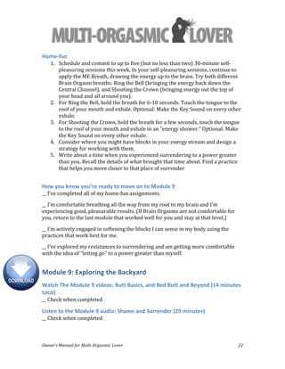  
Owner’s	
  Manual	
  for	
  Multi	
  Orgasmic	
  Lover	
   22	
  
Home-­‐fun	
  
1. Schedule	
  and	
  commit	
  to	
  up	
  to	
  five	
  (but	
  no	
  less	
  than	
  two)	
  30-­‐minute	
  self-­‐
pleasuring	
  sessions	
  this	
  week.	
  In	
  your	
  self-­‐pleasuring	
  sessions,	
  continue	
  to	
  
apply	
  the	
  ME	
  Breath,	
  drawing	
  the	
  energy	
  up	
  to	
  the	
  brain.	
  Try	
  both	
  different	
  
Brain	
  Orgasm	
  breaths:	
  Ring	
  the	
  Bell	
  (bringing	
  the	
  energy	
  back	
  down	
  the	
  
Central	
  Channel),	
  and	
  Shooting	
  the	
  Crown	
  (bringing	
  energy	
  out	
  the	
  top	
  of	
  
your	
  head	
  and	
  all	
  around	
  you).	
  	
  
2. For	
  Ring	
  the	
  Bell,	
  hold	
  the	
  breath	
  for	
  6-­‐10	
  seconds.	
  Touch	
  the	
  tongue	
  to	
  the	
  
roof	
  of	
  your	
  mouth	
  and	
  exhale.	
  Optional:	
  Make	
  the	
  Key	
  Sound	
  on	
  every	
  other	
  
exhale.	
  
3. For	
  Shooting	
  the	
  Crown,	
  hold	
  the	
  breath	
  for	
  a	
  few	
  seconds,	
  touch	
  the	
  tongue	
  
to	
  the	
  roof	
  of	
  your	
  mouth	
  and	
  exhale	
  in	
  an	
  “energy	
  shower.”	
  Optional:	
  Make	
  
the	
  Key	
  Sound	
  on	
  every	
  other	
  exhale.	
  	
  
4. Consider	
  where	
  you	
  might	
  have	
  blocks	
  in	
  your	
  energy	
  stream	
  and	
  design	
  a	
  
strategy	
  for	
  working	
  with	
  them.	
  	
  
5. Write	
  about	
  a	
  time	
  when	
  you	
  experienced	
  surrendering	
  to	
  a	
  power	
  greater	
  
than	
  you.	
  Recall	
  the	
  details	
  of	
  what	
  brought	
  that	
  time	
  about.	
  Find	
  a	
  practice	
  
that	
  helps	
  you	
  move	
  closer	
  to	
  that	
  place	
  of	
  surrender	
  	
  
	
  
How	
  you	
  know	
  you’re	
  ready	
  to	
  move	
  on	
  to	
  Module	
  9	
  
__	
  I’ve	
  completed	
  all	
  of	
  my	
  home-­‐fun	
  assignments.	
  
__	
  I’m	
  comfortable	
  breathing	
  all	
  the	
  way	
  from	
  my	
  root	
  to	
  my	
  brain	
  and	
  I’m	
  
experiencing	
  good,	
  pleasurable	
  results.	
  (If	
  Brain	
  Orgasms	
  are	
  not	
  comfortable	
  for	
  
you,	
  return	
  to	
  the	
  last	
  module	
  that	
  worked	
  well	
  for	
  you	
  and	
  stay	
  at	
  that	
  level.)	
  
__	
  I’m	
  actively	
  engaged	
  in	
  softening	
  the	
  blocks	
  I	
  can	
  sense	
  in	
  my	
  body	
  using	
  the	
  
practices	
  that	
  work	
  best	
  for	
  me.	
  
__	
  I’ve	
  explored	
  my	
  resistances	
  to	
  surrendering	
  and	
  am	
  getting	
  more	
  comfortable	
  
with	
  the	
  idea	
  of	
  “letting	
  go”	
  to	
  a	
  power	
  greater	
  than	
  myself.	
  
Module	
  9:	
  Exploring	
  the	
  Backyard	
  
Watch	
  The	
  Module	
  9	
  videos:	
  Butt	
  Basics,	
  and	
  Bed	
  Butt	
  and	
  Beyond	
  (14	
  minutes	
  
total)	
  
__	
  Check	
  when	
  completed	
  
Listen	
  to	
  the	
  Module	
  9	
  audio:	
  Shame	
  and	
  Surrender	
  (29	
  minutes)	
  
__	
  Check	
  when	
  completed	
  
 