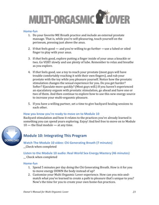  
Owner’s	
  Manual	
  for	
  Multi	
  Orgasmic	
  Lover	
   23	
  
Home-­‐fun	
  
1. Do	
  your	
  favorite	
  ME	
  Breath	
  practice	
  and	
  include	
  an	
  external	
  prostate	
  
massage.	
  That	
  is,	
  while	
  you’re	
  self-­‐pleasuring,	
  touch	
  yourself	
  on	
  the	
  
perineum,	
  pressing	
  just	
  above	
  the	
  anus.	
  
2. If	
  that	
  feels	
  good	
  —	
  and	
  you’re	
  willing	
  to	
  go	
  further	
  —use	
  a	
  lubed	
  or	
  oiled	
  
finger	
  to	
  play	
  with	
  your	
  anus.	
  
3. If	
  that	
  feels	
  good,	
  explore	
  putting	
  a	
  finger	
  inside	
  of	
  your	
  anus	
  a	
  knuckle	
  or	
  
two.	
  Go	
  VERY	
  slowly	
  and	
  use	
  plenty	
  of	
  lube.	
  Remember	
  to	
  relax	
  and	
  breathe	
  
as	
  you	
  explore.	
  
4. If	
  that	
  feels	
  good,	
  use	
  a	
  toy	
  to	
  reach	
  your	
  prostate	
  (most	
  guys	
  will	
  have	
  
trouble	
  comfortably	
  reaching	
  it	
  with	
  their	
  own	
  fingers),	
  and	
  rub	
  your	
  
prostate	
  with	
  the	
  toy	
  while	
  you	
  pleasure	
  yourself.	
  Notice	
  how	
  the	
  prostatic	
  
stimulation	
  changes	
  the	
  sexual	
  experience	
  for	
  you.	
  Do	
  you	
  get	
  harder?	
  
Softer?	
  Ejaculate	
  more	
  quickly?	
  (Most	
  guys	
  will.)	
  If	
  you	
  haven’t	
  experienced	
  
an	
  ejaculatory	
  orgasm	
  with	
  prostatic	
  stimulation,	
  go	
  ahead	
  and	
  have	
  one	
  or	
  
two	
  of	
  them.	
  And	
  then	
  continue	
  to	
  explore	
  how	
  to	
  use	
  this	
  new	
  energy	
  source	
  
to	
  increase	
  your	
  multi-­‐orgasmic	
  pleasure.	
  
5. If	
  you	
  have	
  a	
  willing	
  partner,	
  set	
  a	
  time	
  to	
  give	
  backyard	
  healing	
  sessions	
  to	
  
each	
  other.	
  	
  
How	
  you	
  know	
  you’re	
  ready	
  to	
  move	
  on	
  to	
  Module	
  10	
  
Backyard	
  stimulation	
  and	
  how	
  it	
  relates	
  to	
  the	
  practices	
  you’ve	
  already	
  learned	
  is	
  
something	
  you	
  can	
  spend	
  years	
  exploring.	
  Enjoy!	
  And	
  feel	
  free	
  to	
  move	
  on	
  to	
  Module	
  
10	
  —	
  the	
  final	
  module	
  —	
  at	
  any	
  time.	
  	
  
Module	
  10:	
  Integrating	
  This	
  Program	
  
Watch	
  The	
  Module	
  10	
  video:	
  Chi	
  Generating	
  Breath	
  (7	
  minutes)	
  
__Check	
  when	
  completed	
  
Listen	
  to	
  the	
  Module	
  10	
  audio:	
  Real	
  World	
  Sex	
  Energy	
  Mastery	
  (46	
  minutes)	
  
__	
  Check	
  when	
  completed	
  
Home-­‐fun	
  
1. Spend	
  5	
  minutes	
  per	
  day	
  doing	
  the	
  Chi	
  Generating	
  Breath.	
  How	
  is	
  it	
  for	
  you	
  
to	
  move	
  energy	
  DOWN	
  the	
  body	
  instead	
  of	
  up?	
  	
  
2. Customize	
  your	
  Multi	
  Orgasmic	
  Lover	
  experience.	
  How	
  can	
  you	
  mix-­‐and-­‐
match	
  what	
  you’ve	
  learned	
  to	
  create	
  a	
  path	
  to	
  pleasure	
  that’s	
  unique	
  to	
  you?	
  
Now’s	
  the	
  time	
  for	
  you	
  to	
  create	
  your	
  own	
  home-­‐fun	
  practices.	
  
 