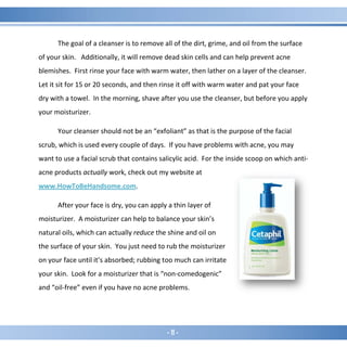 - 11 -
The goal of a cleanser is to remove all of the dirt, grime, and oil from the surface
of your skin. Additionally, it will remove dead skin cells and can help prevent acne
blemishes. First rinse your face with warm water, then lather on a layer of the cleanser.
Let it sit for 15 or 20 seconds, and then rinse it off with warm water and pat your face
dry with a towel. In the morning, shave after you use the cleanser, but before you apply
your moisturizer.
Your cleanser should not be an “exfoliant” as that is the purpose of the facial
scrub, which is used every couple of days. If you have problems with acne, you may
want to use a facial scrub that contains salicylic acid. For the inside scoop on which anti-
acne products actually work, check out my website at
www.HowToBeHandsome.com.
After your face is dry, you can apply a thin layer of
moisturizer. A moisturizer can help to balance your skin’s
natural oils, which can actually reduce the shine and oil on
the surface of your skin. You just need to rub the moisturizer
on your face until it’s absorbed; rubbing too much can irritate
your skin. Look for a moisturizer that is “non-comedogenic”
and “oil-free” even if you have no acne problems.
 