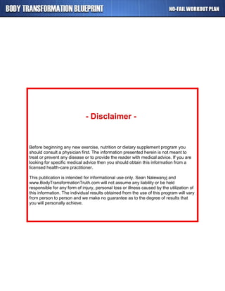 Before beginning any new exercise, nutrition or dietary supplement program you
should consult a physician first. The information presented herein is not meant to
treat or prevent any disease or to provide the reader with medical advice. If you are
looking for specific medical advice then you should obtain this information from a
licensed health-care practitioner.
This publication is intended for informational use only. Sean Nalewanyj and
www.BodyTransformationTruth.com will not assume any liability or be held
responsible for any form of injury, personal loss or illness caused by the utilization of
this information. The individual results obtained from the use of this program will vary
from person to person and we make no guarantee as to the degree of results that
you will personally achieve.
- Disclaimer -
 