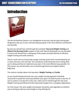 Introduction
The No-Fail Workout System is an intelligently structured, step-by-step training plan
designed to take you to your ultimate physique goals in the most effective and efficient
way possible.
By now you should have read through the complete Top-Level Weight Training and
Efficient Fat Burning Cardio chapters of the main Muscle Building & Fat Loss Decoded
E-Course and should have a solid grasp of the proper principles behind an effective
weight training and cardio workout.
There’s much more to structuring a proper training routine than merely following set
in stone exercises, sets and reps. You should also understand why you’re doing what
you’re doing and how to implement your plan in the most effective way possible. For
that reason, you should make sure to read through those two chapters before
beginning.
The routine is broken down into two plans: Weight Training and Cardio.
As you should already know by now, your weight training approach should be
structured in exactly the same way whether your goal is to build muscle or lose fat. (If
you’re unclear as to why this is the case, make sure to read through the Top-Level
Weight Training and Efficient Fat Burning Cardio chapters for a complete explanation)
For that reason, the same weight training plan should be used regardless of whether
you’re aiming to add size and strength or strip off body fat.
 