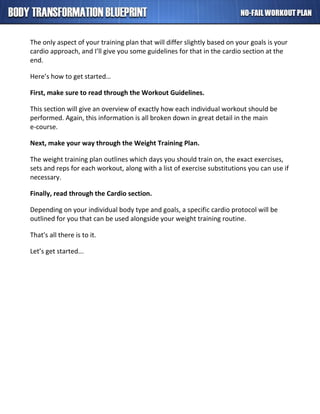 The only aspect of your training plan that will differ slightly based on your goals is your
cardio approach, and I’ll give you some guidelines for that in the cardio section at the
end.
Here’s how to get started…
First, make sure to read through the Workout Guidelines.
This section will give an overview of exactly how each individual workout should be
performed. Again, this information is all broken down in great detail in the main
e-course.
Next, make your way through the Weight Training Plan.
The weight training plan outlines which days you should train on, the exact exercises,
sets and reps for each workout, along with a list of exercise substitutions you can use if
necessary.
Finally, read through the Cardio section.
Depending on your individual body type and goals, a specific cardio protocol will be
outlined for you that can be used alongside your weight training routine.
That's all there is to it.
Let’s get started...
 