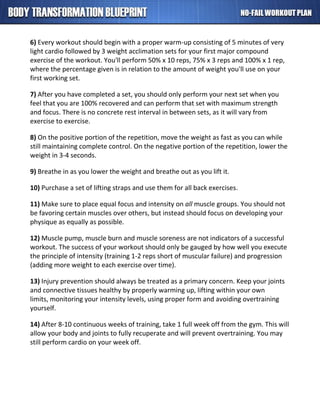 6) Every workout should begin with a proper warm-up consisting of 5 minutes of very
light cardio followed by 3 weight acclimation sets for your first major compound
exercise of the workout. You'll perform 50% x 10 reps, 75% x 3 reps and 100% x 1 rep,
where the percentage given is in relation to the amount of weight you'll use on your
first working set.
7) After you have completed a set, you should only perform your next set when you
feel that you are 100% recovered and can perform that set with maximum strength
and focus. There is no concrete rest interval in between sets, as it will vary from
exercise to exercise.
8) On the positive portion of the repetition, move the weight as fast as you can while
still maintaining complete control. On the negative portion of the repetition, lower the
weight in 3-4 seconds.
9) Breathe in as you lower the weight and breathe out as you lift it.
10) Purchase a set of lifting straps and use them for all back exercises.
11) Make sure to place equal focus and intensity on all muscle groups. You should not
be favoring certain muscles over others, but instead should focus on developing your
physique as equally as possible.
12) Muscle pump, muscle burn and muscle soreness are not indicators of a successful
workout. The success of your workout should only be gauged by how well you execute
the principle of intensity (training 1-2 reps short of muscular failure) and progression
(adding more weight to each exercise over time).
13) Injury prevention should always be treated as a primary concern. Keep your joints
and connective tissues healthy by properly warming up, lifting within your own
limits, monitoring your intensity levels, using proper form and avoiding overtraining
yourself.
14) After 8-10 continuous weeks of training, take 1 full week off from the gym. This will
allow your body and joints to fully recuperate and will prevent overtraining. You may
still perform cardio on your week off.
 