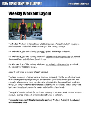 Weekly Workout Layout
The No-Fail Workout System utilizes what is known as a “Legs/Push/Pull” structure,
which involves 3 individual workouts that you’ll be cycling through.
For Workout A, you’ll be training your legs: quads, hamstrings and calves.
For Workout B, you’ll be training all of your upper body pushing muscles: your chest,
shoulders (front and side heads) and triceps.
For Workout C, you’ll be training all of your upper body pulling muscles: your back,
shoulders (rear head) and biceps.
Abs will be trained at the end of each workout.
This is an extremely effective training structure because it hits the muscles in groups
that work together synergistically to perform their specific movement patterns. For
example, all compound chest exercises also stimulate the shoulders (front head) and
triceps, all compound shoulder exercises also stimulate the triceps, and all compound
back exercises also stimulate the biceps and shoulders (rear head).
This type of structure allows for maximum recovery in between workouts and prevents
muscular overlap since each system is being trained in isolation.
The way to implement this plan is simple: perform Workout A, then B, then C, and
then repeat the cycle.
 