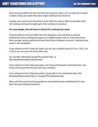 Since recovery ability will vary from person to person, there isn’t an exact set-in-stone
number of days per week that every single individual must train on.
Instead, your central aim should be to train with this cycle as often as possible while
still making continued strength gains from workout to workout.
For most people, this will mean a total of 4-5 workouts per week.
If you’d prefer to train less often than this (based on your schedule or general
preference) and are willing to progress at a slightly slower rate, or if you have lower
than average recovery ability and need more time in between sessions, 3 workouts per
week is also acceptable.
If you choose to train 4 days per week, you can use a weekly layout of 2 on, 1 off, 2 on,
2 off, or you can just train every other day.
For example, Monday/Tuesday/Thursday/Friday, or
Monday/Wednesday/Friday/Sunday.
If you choose to train 5 days per week, any 5 days of the week is ultimately fine. Just
choose the layout that fits best with your schedule.
If you choose to train 3 days per week, just go with 3 non-consecutive days, like
Monday/Wednesday/Friday or Tuesday/Thursday/Saturday.
Okay, with the central workout guidelines and weekly layout established, let’s now
dive into each individual workout…
 