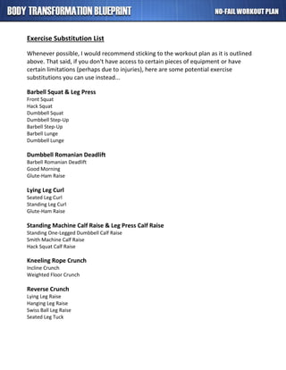 Exercise Substitution List
Whenever possible, I would recommend sticking to the workout plan as it is outlined
above. That said, if you don't have access to certain pieces of equipment or have
certain limitations (perhaps due to injuries), here are some potential exercise
substitutions you can use instead...
Barbell Squat & Leg Press
Front Squat
Hack Squat
Dumbbell Squat
Dumbbell Step-Up
Barbell Step-Up
Barbell Lunge
Dumbbell Lunge
Dumbbell Romanian Deadlift
Barbell Romanian Deadlift
Good Morning
Glute-Ham Raise
Lying Leg Curl
Seated Leg Curl
Standing Leg Curl
Glute-Ham Raise
Standing Machine Calf Raise & Leg Press Calf Raise
Standing One-Legged Dumbbell Calf Raise
Smith Machine Calf Raise
Hack Squat Calf Raise
Kneeling Rope Crunch
Incline Crunch
Weighted Floor Crunch
Reverse Crunch
Lying Leg Raise
Hanging Leg Raise
Swiss Ball Leg Raise
Seated Leg Tuck
 