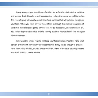 - 12 -
Every few days, you should use a facial scrub. A facial scrub is used to exfoliate
and remove dead skin cells as well as prevent or reduce the appearance of blemishes.
This type of scrub will usually contain tiny hard particles that will exfoliate the skin on
your face. When you rub it on your face, it feels as though it contains a few grains of
sand in it. Rub the lotion gently on your face for 15-20 seconds, and then rinse it off.
You should apply a facial scrub prior to shaving but after you wash your face with your
normal cleanser.
Following this simple routine will keep your face clean and healthy. For a small
portion of men with particularly troublesome skin, it may not be enough to provide
relief from acne, rosacea, or post-shave irritation. If this is the case, you may need to
add other products to the routine.
 