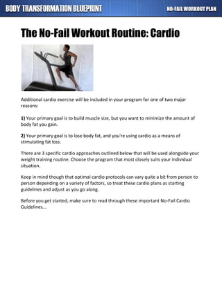 The No-Fail Workout Routine: Cardio
Additional cardio exercise will be included in your program for one of two major
reasons:
1) Your primary goal is to build muscle size, but you want to minimize the amount of
body fat you gain.
2) Your primary goal is to lose body fat, and you're using cardio as a means of
stimulating fat loss.
There are 3 specific cardio approaches outlined below that will be used alongside your
weight training routine. Choose the program that most closely suits your individual
situation.
Keep in mind though that optimal cardio protocols can vary quite a bit from person to
person depending on a variety of factors, so treat these cardio plans as starting
guidelines and adjust as you go along.
Before you get started, make sure to read through these important No-Fail Cardio
Guidelines...
 