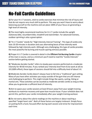 No-Fail Cardio Guidelines
1) For your H.I.I.T sessions, stick to cardio exercises that minimize the risk of injury and
that do not require very much skill to perform. This way you won't have to worry about
balancing yourself on the machine and can place 100% of your focus on generating a
high level of intensity.
2) The most highly recommend machines for H.I.I.T cardio include the upright
stationary bike, recumbent bike, treadmill and stairclimber. For advanced trainees,
outdoor sprinting is also a great option.
3) "H.I.I.T Cardio" stands for "High Intensity Interval Training". This type of cardio only
lasts 10-20 minutes in duration and uses alternating bouts of low intensity work
followed by high intensity work. Although very challenging, this type of cardio provides
the most powerful fat burning and muscle sparing stimulus possible.
4) Proper H.I.I.T Cardio is covered in detail in the Efficient Fat Burning Cardio chapter
of the main e-course, and as a minimum you'll need to read the "Cardio Intervals"
section before getting started.
5) "Moderate Aerobic Cardio" refers to steady pace sessions performed at a moderate
intensity for 40-60 minutes. If you ranked your intensity level from 0 (no work at all) to
10 (100% effort), these types of sessions should fall into a difficulty level of about 5-6.
6) Moderate Aerobic Cardio doesn't always have to fall into a "traditional" gym setting.
Many of you have other activates you enjoy outside of the gym that are still intense
and challenging to perform. This might include things like sports, cycling, hiking or
martial arts. These activities can be counted as moderate aerobic cardio as long as they
allow you to generate a sufficient level of intensity.
7) Aim to space your cardio sessions at least 8 hours away from your weight training
workouts to maximize recovery and spare lean muscle tissue. If your schedule does not
permit this, perform your cardio immediately after your weight training workout.
8) Do not worry about the calorie readings on the machine or about reaching a
specified “target heart rate”. Both of these factors are largely irrelevant. Simply focus
on putting forth a hard, focused effort during each session and strive for improvement
each time.
 