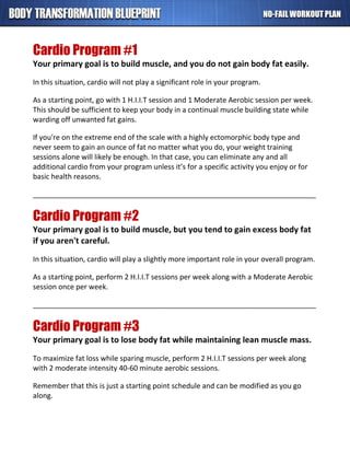 Cardio Program #1
Your primary goal is to build muscle, and you do not gain body fat easily.
In this situation, cardio will not play a significant role in your program.
As a starting point, go with 1 H.I.I.T session and 1 Moderate Aerobic session per week.
This should be sufficient to keep your body in a continual muscle building state while
warding off unwanted fat gains.
If you're on the extreme end of the scale with a highly ectomorphic body type and
never seem to gain an ounce of fat no matter what you do, your weight training
sessions alone will likely be enough. In that case, you can eliminate any and all
additional cardio from your program unless it’s for a specific activity you enjoy or for
basic health reasons.
_______________________________________________________________________
Cardio Program #2
Your primary goal is to build muscle, but you tend to gain excess body fat
if you aren't careful.
In this situation, cardio will play a slightly more important role in your overall program.
As a starting point, perform 2 H.I.I.T sessions per week along with a Moderate Aerobic
session once per week.
_______________________________________________________________________
Cardio Program #3
Your primary goal is to lose body fat while maintaining lean muscle mass.
To maximize fat loss while sparing muscle, perform 2 H.I.I.T sessions per week along
with 2 moderate intensity 40-60 minute aerobic sessions.
Remember that this is just a starting point schedule and can be modified as you go
along.
 