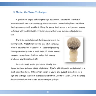 - 13 -
3. Master the Shave Technique
A good shave begins by having the right equipment. Despite the fact that at
home almost all men now use crappy plastic razors and cheap shaving foam, traditional
shaving equipment still work best. Using the wrong shaving gear or an improper shaving
technique will result in stubble, irritation, ingrown hairs, red bumps, and cuts to your
skin.
The first essential piece of shaving equipment is the
shaving brush. A lot of men have no idea what a shaving
brush is let alone how to use one. It’s used for spreading
shaving cream on your face, and it helps lift up the hairs so
you get a closer shave. Opt for a badger hair shaving
brush, not a synthetic knock-off.
Secondly, you’ll need a good razor. Ideally, you
should purchase a double-edged safety razor. They’re a bit trickier to use but result in a
much smoother shave. If this isn’t an option or you’re on a budget, at least opt for a
high-end cartridge razor such as those available from Gillette or Schick. Avoid the cheap
double blade disposable razors, because they’re garbage.
 