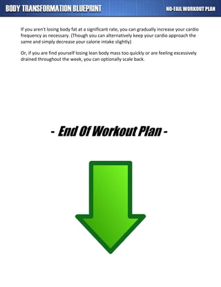 If you aren't losing body fat at a significant rate, you can gradually increase your cardio
frequency as necessary. (Though you can alternatively keep your cardio approach the
same and simply decrease your calorie intake slightly)
Or, if you are find yourself losing lean body mass too quickly or are feeling excessively
drained throughout the week, you can optionally scale back.
- End Of Workout Plan -
 