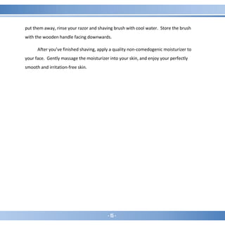 - 15 -
put them away, rinse your razor and shaving brush with cool water. Store the brush
with the wooden handle facing downwards.
After you’ve finished shaving, apply a quality non-comedogenic moisturizer to
your face. Gently massage the moisturizer into your skin, and enjoy your perfectly
smooth and irritation-free skin.
 