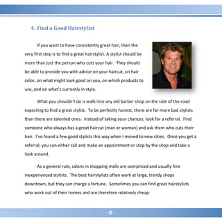 - 16 -
4. Find a Good Hairstylist
If you want to have consistently great hair, then the
very first step is to find a great hairstylist. A stylist should be
more than just the person who cuts your hair. They should
be able to provide you with advice on your haircut, on hair
color, on what might look good on you, on which products to
use, and on what’s currently in style.
What you shouldn’t do is walk into any old barber shop on the side of the road
expecting to find a great stylist. To be perfectly honest, there are far more bad stylists
than there are talented ones. Instead of taking your chances, look for a referral. Find
someone who always has a great haircut (man or woman) and ask them who cuts their
hair. I’ve found a few good stylists this way when I moved to new cities. Once you get a
referral, you can either call and make an appointment or stop by the shop and take a
look around.
As a general rule, salons in shopping malls are overpriced and usually hire
inexperienced stylists. The best hairstylists often work at large, trendy shops
downtown, but they can charge a fortune. Sometimes you can find great hairstylists
who work out of their homes and are therefore relatively cheap.
 