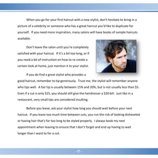 - 17 -
When you go for your first haircut with a new stylist, don’t hesitate to bring in a
picture of a celebrity or someone who has a great haircut you’d like to duplicate for
yourself. If you need more inspiration, many salons will have books of sample haircuts
available.
Don’t leave the salon until you’re completely
satisfied with your haircut. If it’s a bit too long, or if
you need a bit of instruction on how to re-create a
certain look at home, just mention it to your stylist.
If you do find a great stylist who provides a
good haircut, remember to tip generously. Trust me, the stylist will remember anyone
who tips well. A fair tip is usually between 15% and 20%, but is not usually less than $5.
Even if a cut is only $15, you should still give the hairdresser a $20 bill. Just like in a
restaurant, very small tips are considered insulting.
Before you leave, ask your stylist how long you should wait before your next
haircut. If you leave too much time between cuts, you run the risk of looking disheveled
or having hair that’s far too long to be styled properly. I always book my next
appointment when leaving to ensure that I don’t forget and end up having to wait
longer than I want to for a cut.
 
