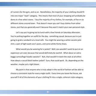 - 19 -
of runners for the gym, and so on. Nonetheless, the majority of your clothing should fit
into one major “style” category. This means that most of your shopping will probably be
done at a few select stores. I buy the majority of my clothes, for example, at five or six
different stores around town. That doesn’t mean you can’t buy clothes from other
stores, just that you generally won’t because they won’t match your own personal style.
Let’s say you’re going out to lunch with a few friends on Saturday afternoon.
You’re putting together an outfit for the day: something casual, because you’re just
going to grab a sandwich at a local café. You might be wearing a white Lacoste polo
shirt, a pair of light wash Levi’s jeans, and some white Puma shoes.
What would you be wearing for a jacket? Well, you wouldn’t want to put on an
expensive suit coat, because that would definitely be overkill. What about an extra-
baggy camouflage hoodie sweater? Nah, that wouldn’t match the style at all either.
How about a casual black leather jacket? Sure, that could work. Or, depending on the
weather, maybe just a light blazer.
My point is that anyone who is truly adept in the world of fashion will be able to
choose a consistent style for every single outfit. Every time you leave the house, ask
yourself if all of the elements of your clothing fit into a single, coherent style category.
 
