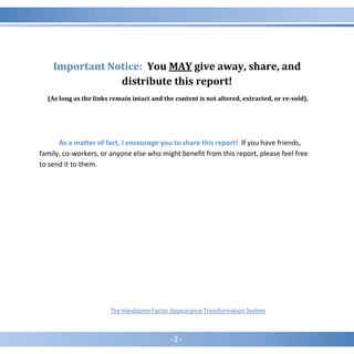 - 2 -
Important Notice: You MAY give away, share, and
distribute this report!
(As long as the links remain intact and the content is not altered, extracted, or re-sold).
As a matter of fact, I encourage you to share this report! If you have friends,
family, co-workers, or anyone else who might benefit from this report, please feel free
to send it to them.
The Handsome Factor Appearance Transformation System
 