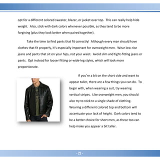 - 22 -
opt for a different colored sweater, blazer, or jacket over top. This can really help hide
weight. Also, stick with dark colors whenever possible, as they tend to be more
forgiving (plus they look better when paired together).
Take the time to find pants that fit correctly! Although every man should have
clothes that fit properly, it’s especially important for overweight men. Wear low-rise
jeans and pants that sit on your hips, not your waist. Avoid slim and tight-fitting jeans or
pants. Opt instead for looser fitting or wide-leg styles, which will look more
proportionate.
If you’re a bit on the short side and want to
appear taller, there are a few things you can do. To
begin with, when wearing a suit, try wearing
vertical stripes. Like overweight men, you should
also try to stick to a single shade of clothing.
Wearing a different colored top and bottom will
accentuate your lack of height. Dark colors tend to
be a better choice for short men, as these too can
help make you appear a bit taller.
 