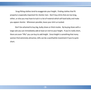 - 23 -
Snug-fitting clothes tend to exaggerate your height. Finding clothes that fit
properly is especially important for shorter men. Don’t buy shirts that are too long,
either, or else you may have to tuck in a lot of material which will look bulky and make
you appear shorter. Whenever possible, leave your shirt un-tucked.
Don’t be ashamed to buy big, bulky shoes or thick insoles. By buying shoes with a
large sole you can immediately add at least an inch to your height. If you’re really short,
there are even “lifts” you can buy to add height. Since height is something that many
women find extremely attractive, lefts can be a worthwhile investment if you’re quite
short.
 