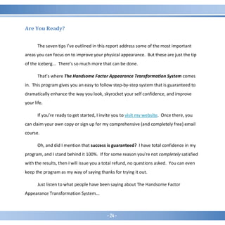 - 24 -
Are You Ready?
The seven tips I’ve outlined in this report address some of the most important
areas you can focus on to improve your physical appearance. But these are just the tip
of the iceberg... There’s so much more that can be done.
That’s where The Handsome Factor Appearance Transformation System comes
in. This program gives you an easy to follow step-by-step system that is guaranteed to
dramatically enhance the way you look, skyrocket your self confidence, and improve
your life.
If you’re ready to get started, I invite you to visit my website. Once there, you
can claim your own copy or sign up for my comprehensive (and completely free) email
course.
Oh, and did I mention that success is guaranteed? I have total confidence in my
program, and I stand behind it 100%. If for some reason you’re not completely satisfied
with the results, then I will issue you a total refund, no questions asked. You can even
keep the program as my way of saying thanks for trying it out.
Just listen to what people have been saying about The Handsome Factor
Appearance Transformation System...
 