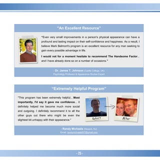- 25 -
"An Excellent Resource"
“Even very small improvements in a person's physical appearance can have a
profound and lasting impact on their self-confidence and happiness. As a result, I
believe Mark Belmont's program is an excellent resource for any man seeking to
gain every possible advantage in life.
I would not for a moment hesitate to recommend The Handsome Factor...
and I have already done so on a number of occasions.”
- Dr. James T. Johnson (Castle College, UK)
Psychology Professor & Appearance Studies Expert
“Extremely Helpful Program”
"This program has been extremely helpful... Most
importantly, I'd say it gave me confidence... it
definitely helped me become much more social
and outgoing. I definitely recommend it to all the
other guys out there who might be even the
slightest bit unhappy with their appearance."
- Randy Michaels (Newark, NJ)
Email: randymichaels007@gmail.com
 