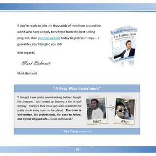 - 26 -
If you’re ready to join the thousands of men from around the
world who have already benefitted from this best-selling
program, then visit my website today to grab your copy... I
guarantee you’ll be glad you did!
Best regards,
Mark Belmont
“A Very Wise Investment”
"I thought I was pretty decent-looking before I bought
this program... but I ended up learning a ton of stuff
anyway. Frankly I think it’s a very wise investment for
pretty much every man on the planet. The book is
well-written, it’s professional, it’s easy to follow,
and it’s full of good info... Great stuff overall."
- Dan Chang (Seattle, WA)
 