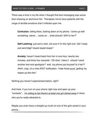 There was a time in my life when I thought that text messaging was worse
than chewing on aluminum foil. Therapists live to have patients with the
range of terrible emotions that it inﬂicted upon me.
! Confusion: sitting there, looking down at my phone. “come up with
! something !clever… come on… what should I SAY to her?” 
! Self-Loathing: just sent a text, not sure if it’s the right one “did I really
! just send that? stupid stupid stupid.”
! Anxiety: haven’t heard back from her in one hour, twenty two
! minutes, and thirty four seconds. “Oh God. I blew it. should I send
! another text and apologize? wait, my phone just buzzed! Is it her?!
! Ahhh, crap, it’s a free AT&T notiﬁcation. I hate those guys, getting my
! hopes up like that.”
Nothing you haven’t experienced before, right?
And heck, if you turn on your phone right now and open up your
"contacts"... I'm willing to bet there's at least one girl stored away in there
who you're really attracted to.
Maybe you even have a straight-up crush on one of the girls saved in your
phone...
WHAT TO TEXT A GIRL - A PRIMER ! ! ! ! ! ! PAGE 1
 