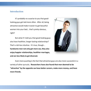 - 3 -
Introduction
It’s probably no surprise to you that good-
looking guys get laid more often. After all, being
attractive would make it easier to get beautiful
women into your bed... that’s pretty obvious,
right?
But what if I told you that good-looking guys
also have healthier, longer-lasting relationships?
That’s a bit less intuitive. It’s true, though...
handsome men not only get more sex, they also
enjoy happier relationships, healthier marriages,
and are less likely to get divorced.
Even more puzzling is the fact that attractive guys are also more successful in a
variety of other pursuits. Researchers have also found that men deemed to be
“attractive” by the opposite sex have better careers, make more money, and have
more friends.
 